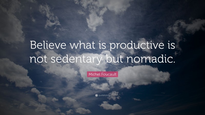 Michel Foucault Quote: “Believe what is productive is not sedentary but nomadic.”