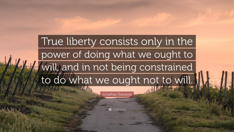 Jonathan Edwards Quote: “True liberty consists only in the power of doing what we ought to will, and in not being constrained to do what we ought not to will.”