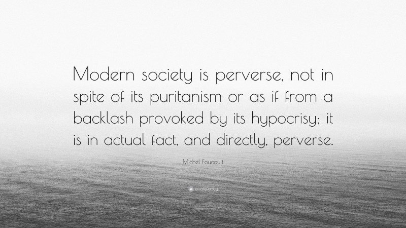 Michel Foucault Quote: “Modern society is perverse, not in spite of its puritanism or as if from a backlash provoked by its hypocrisy; it is in actual fact, and directly, perverse.”