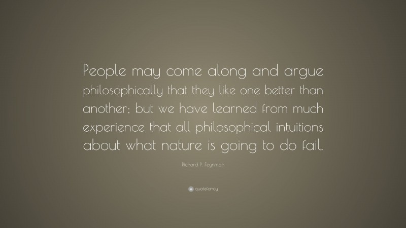 Richard P. Feynman Quote: “People may come along and argue philosophically that they like one better than another; but we have learned from much experience that all philosophical intuitions about what nature is going to do fail.”