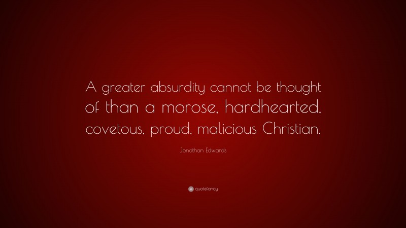 Jonathan Edwards Quote: “A greater absurdity cannot be thought of than a morose, hardhearted, covetous, proud, malicious Christian.”