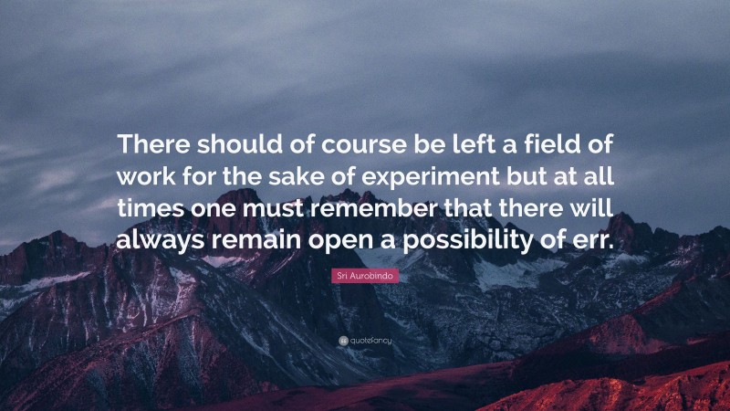 Sri Aurobindo Quote: “There should of course be left a field of work for the sake of experiment but at all times one must remember that there will always remain open a possibility of err.”