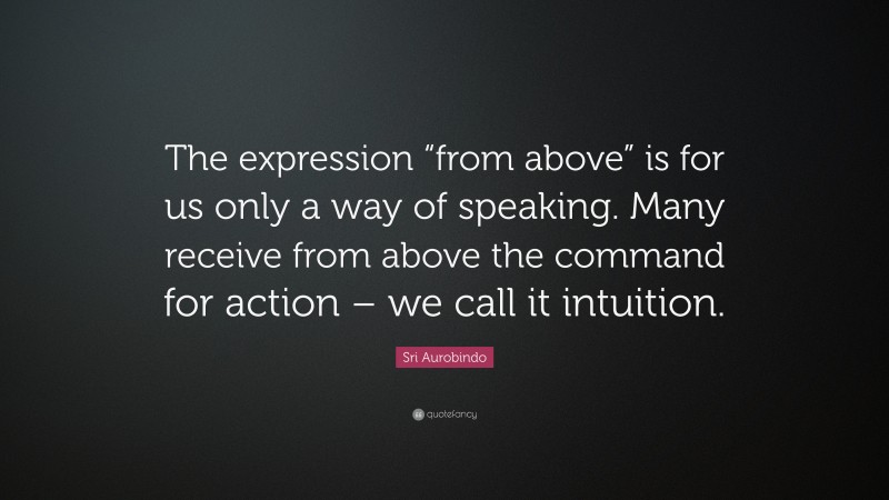 Sri Aurobindo Quote: “The expression “from above” is for us only a way of speaking. Many receive from above the command for action – we call it intuition.”