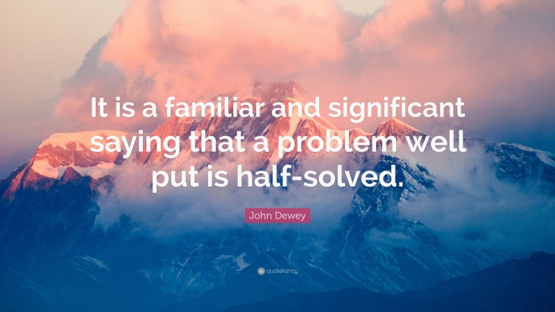 John Dewey Quote: “It is a familiar and significant saying that a problem well put is half-solved.”