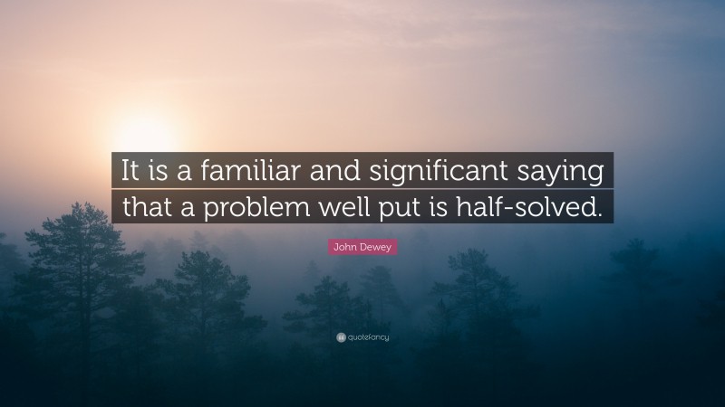 John Dewey Quote: “It is a familiar and significant saying that a problem well put is half-solved.”