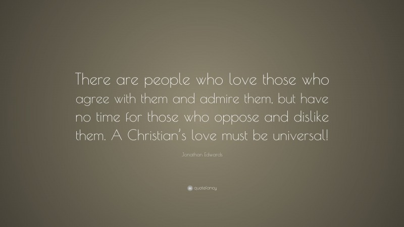 Jonathan Edwards Quote: “There are people who love those who agree with them and admire them, but have no time for those who oppose and dislike them. A Christian’s love must be universal!”