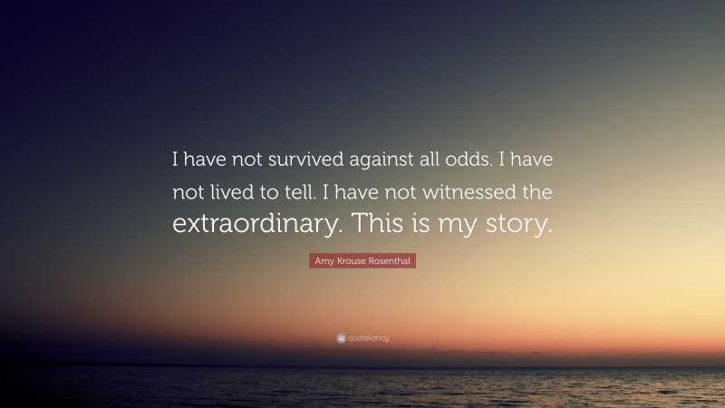 Amy Krouse Rosenthal Quote: “I have not survived against all odds. I have not lived to tell. I have not witnessed the extraordinary. This is my story.”