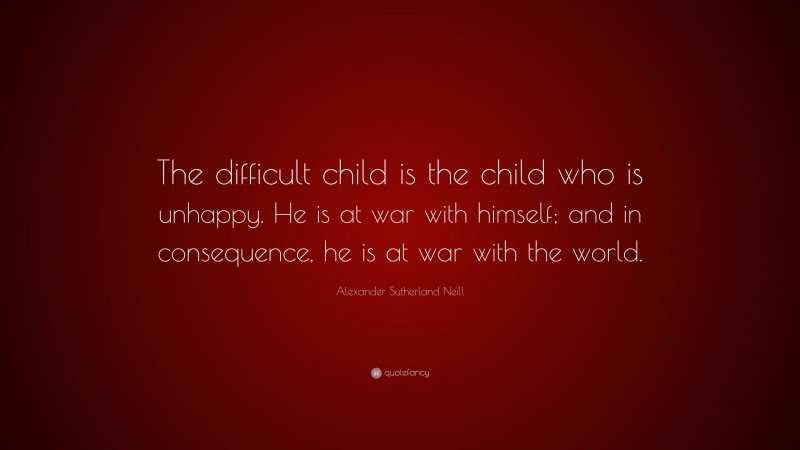 Alexander Sutherland Neill Quote: “The difficult child is the child who is unhappy. He is at war with himself; and in consequence, he is at war with the world.”