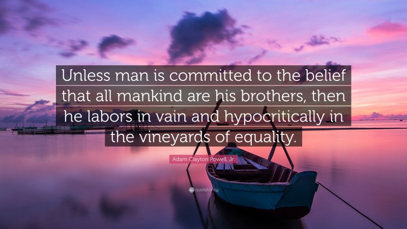 Adam Clayton Powell, Jr. Quote: “Unless man is committed to the belief that all mankind are his brothers, then he labors in vain and hypocritically in the vineyards of equality.”