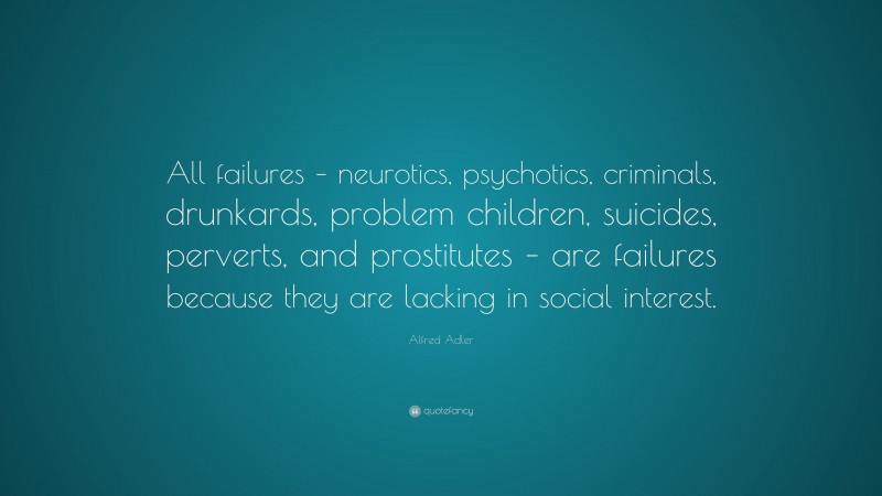 Alfred Adler Quote: “All failures – neurotics, psychotics, criminals, drunkards, problem children, suicides, perverts, and prostitutes – are failures because they are lacking in social interest.”