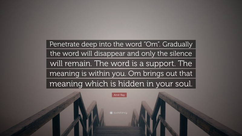 Amit Ray Quote: “Penetrate deep into the word “Om”. Gradually the word will disappear and only the silence will remain. The word is a support. The meaning is within you. Om brings out that meaning which is hidden in your soul.”