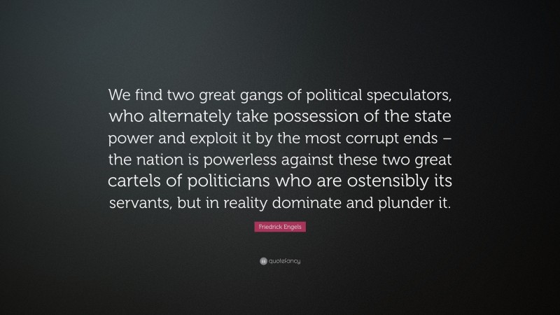 Friedrick Engels Quote: “We find two great gangs of political speculators, who alternately take possession of the state power and exploit it by the most corrupt ends – the nation is powerless against these two great cartels of politicians who are ostensibly its servants, but in reality dominate and plunder it.”