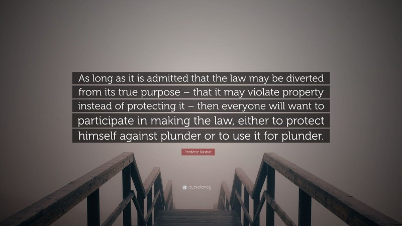 Frédéric Bastiat Quote: “As long as it is admitted that the law may be diverted from its true purpose – that it may violate property instead of protecting it – then everyone will want to participate in making the law, either to protect himself against plunder or to use it for plunder.”