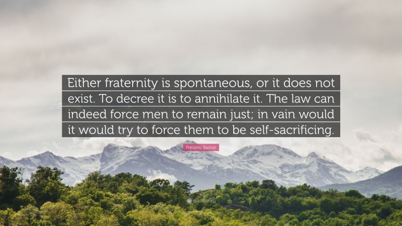 Frédéric Bastiat Quote: “Either fraternity is spontaneous, or it does not exist. To decree it is to annihilate it. The law can indeed force men to remain just; in vain would it would try to force them to be self-sacrificing.”