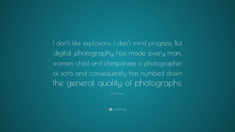 Elliott Erwitt Quote: “I don’t like explosions. I don’t mind progress. But digital photography has made every man, woman, child and chimpanzee a photographer of sorts and consequently has numbed down the general quality of photographs.”