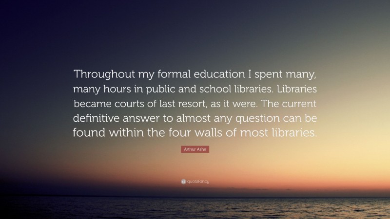 Arthur Ashe Quote: “Throughout my formal education I spent many, many hours in public and school libraries. Libraries became courts of last resort, as it were. The current definitive answer to almost any question can be found within the four walls of most libraries.”