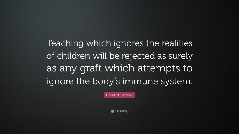 Howard Gardner Quote: “Teaching which ignores the realities of children will be rejected as surely as any graft which attempts to ignore the body’s immune system.”