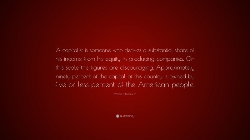 William F. Buckley Jr. Quote: “A capitalist is someone who derives a substantial share of his income from his equity in producing companies. On this scale the figures are discouraging. Approximately ninety percent of the capital of this country is owned by five or less percent of the American people.”