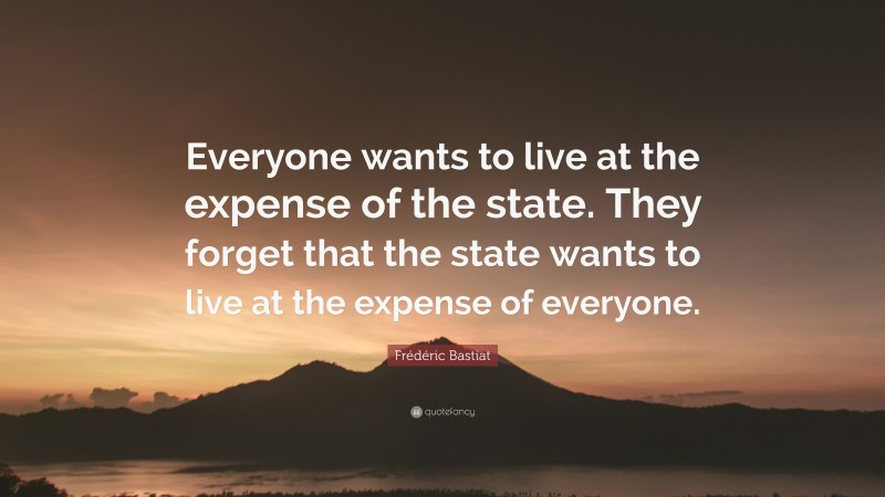 Frédéric Bastiat Quote: “Everyone wants to live at the expense of the state. They forget that the state wants to live at the expense of everyone.”