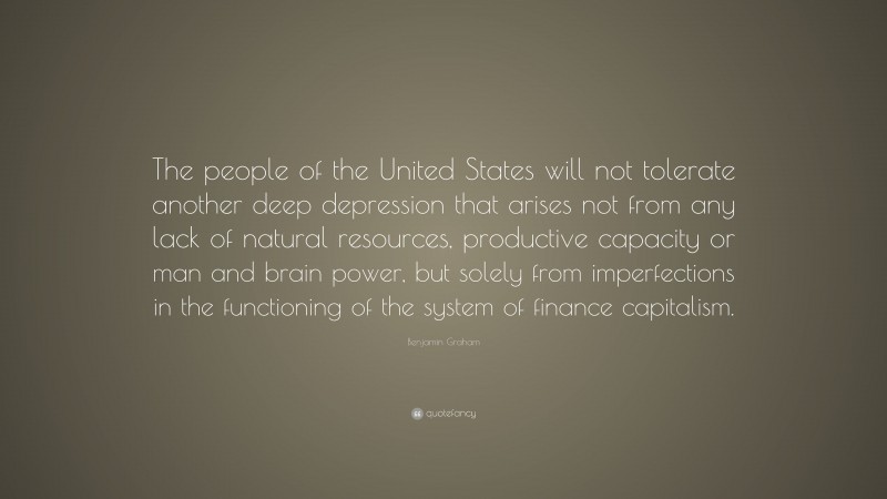 Benjamin Graham Quote: “The people of the United States will not tolerate another deep depression that arises not from any lack of natural resources, productive capacity or man and brain power, but solely from imperfections in the functioning of the system of finance capitalism.”