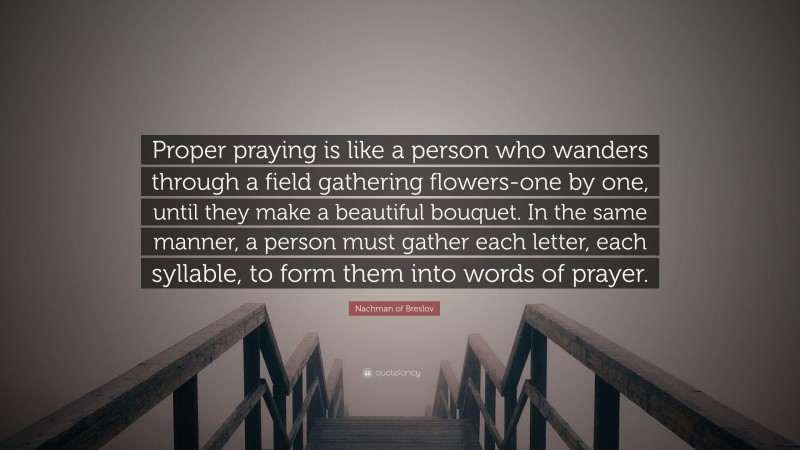 Nachman of Breslov Quote: “Proper praying is like a person who wanders through a field gathering flowers-one by one, until they make a beautiful bouquet. In the same manner, a person must gather each letter, each syllable, to form them into words of prayer.”