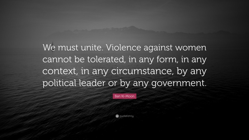 Ban Ki-Moon Quote: “We must unite. Violence against women cannot be tolerated, in any form, in any context, in any circumstance, by any political leader or by any government.”