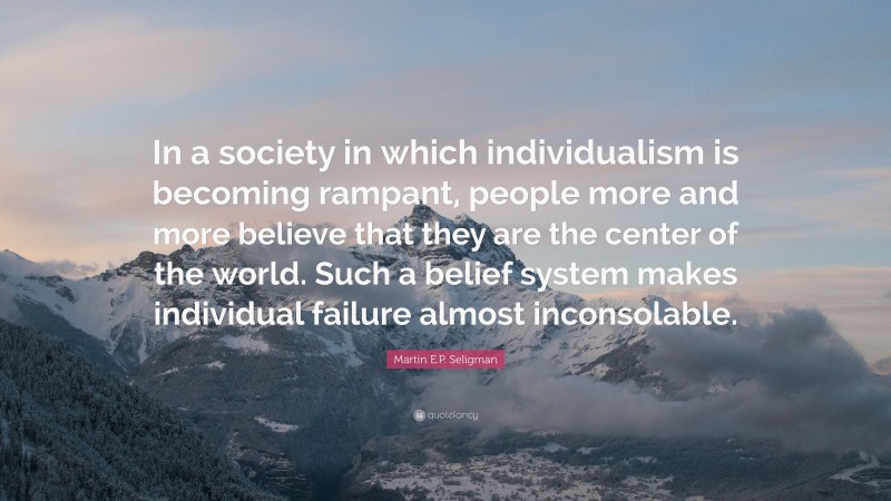 Martin E.P. Seligman Quote: “In a society in which individualism is becoming rampant, people more and more believe that they are the center of the world. Such a belief system makes individual failure almost inconsolable.”