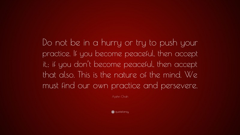 Ajahn Chah Quote: “Do not be in a hurry or try to push your practice. If you become peaceful, then accept it,; if you don’t become peaceful, then accept that also. This is the nature of the mind. We must find our own practice and persevere.”