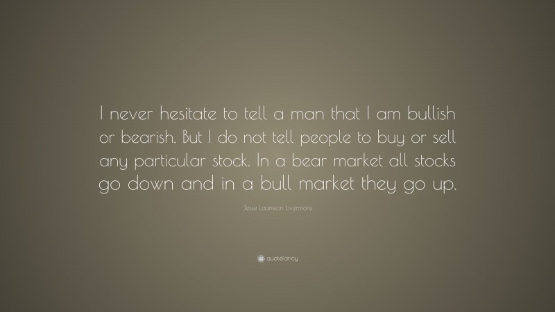 Jesse Lauriston Livermore Quote: “I never hesitate to tell a man that I am bullish or bearish. But I do not tell people to buy or sell any particular stock. In a bear market all stocks go down and in a bull market they go up.”