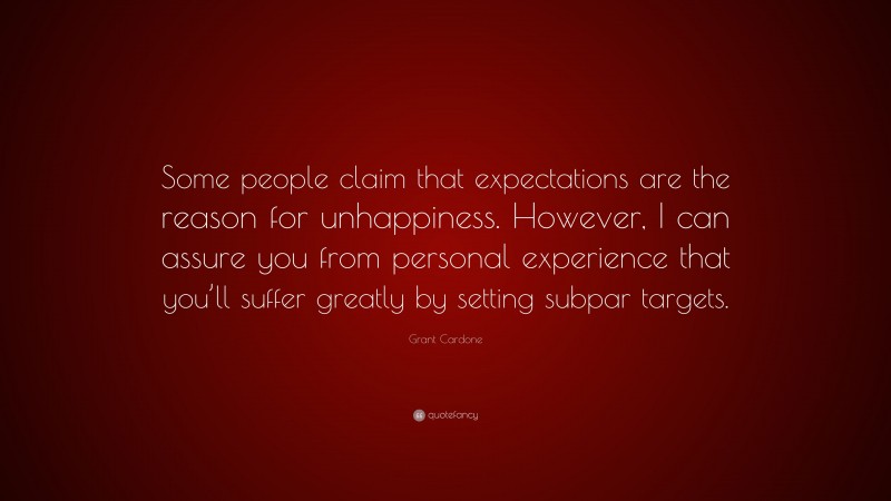 Grant Cardone Quote: “Some people claim that expectations are the reason for unhappiness. However, I can assure you from personal experience that you’ll suffer greatly by setting subpar targets.”