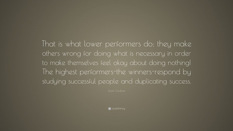 Grant Cardone Quote: “That is what lower performers do; they make others wrong for doing what is necessary in order to make themselves feel okay about doing nothing! The highest performers-the winners-respond by studying successful people and duplicating success.”