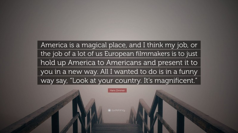 Hans Zimmer Quote: “America is a magical place, and I think my job, or the job of a lot of us European filmmakers is to just hold up America to Americans and present it to you in a new way. All I wanted to do is in a funny way say, “Look at your country. It’s magnificent.””