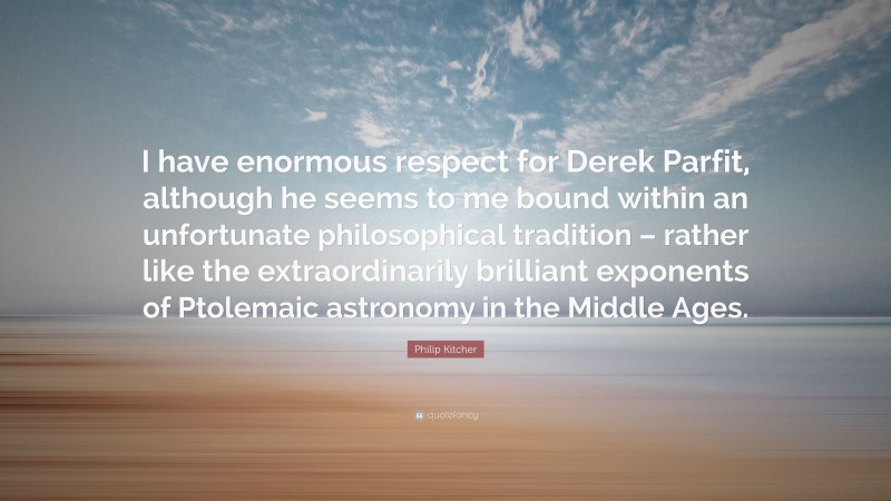 Philip Kitcher Quote: “I have enormous respect for Derek Parfit, although he seems to me bound within an unfortunate philosophical tradition – rather like the extraordinarily brilliant exponents of Ptolemaic astronomy in the Middle Ages.”