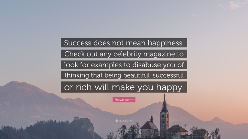 Shawn Achor Quote: “Success does not mean happiness. Check out any celebrity magazine to look for examples to disabuse you of thinking that being beautiful, successful or rich will make you happy.”