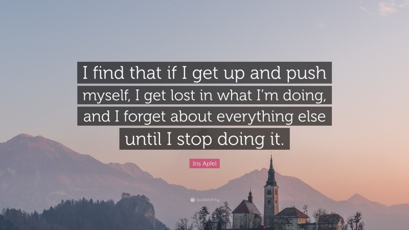 Iris Apfel Quote: “I find that if I get up and push myself, I get lost in what I’m doing, and I forget about everything else until I stop doing it.”