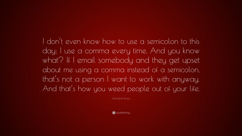 Hannibal Buress Quote: “I don’t even know how to use a semicolon to this day; I use a comma every time. And you know what? If I email somebody and they get upset about me using a comma instead of a semicolon, that’s not a person I want to work with anyway. And that’s how you weed people out of your life.”