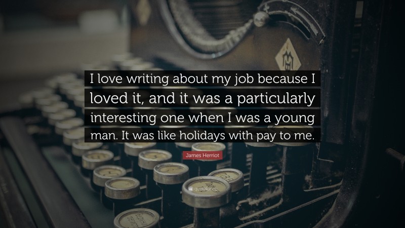 James Herriot Quote: “I love writing about my job because I loved it, and it was a particularly interesting one when I was a young man. It was like holidays with pay to me.”