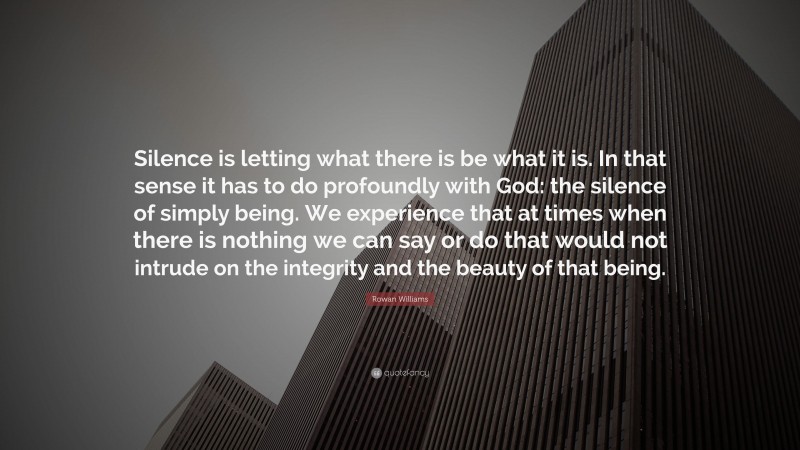 Rowan Williams Quote: “Silence is letting what there is be what it is. In that sense it has to do profoundly with God: the silence of simply being. We experience that at times when there is nothing we can say or do that would not intrude on the integrity and the beauty of that being.”