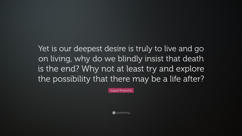 Sogyal Rinpoche Quote: “Yet is our deepest desire is truly to live and go on living, why do we blindly insist that death is the end? Why not at least try and explore the possibility that there may be a life after?”