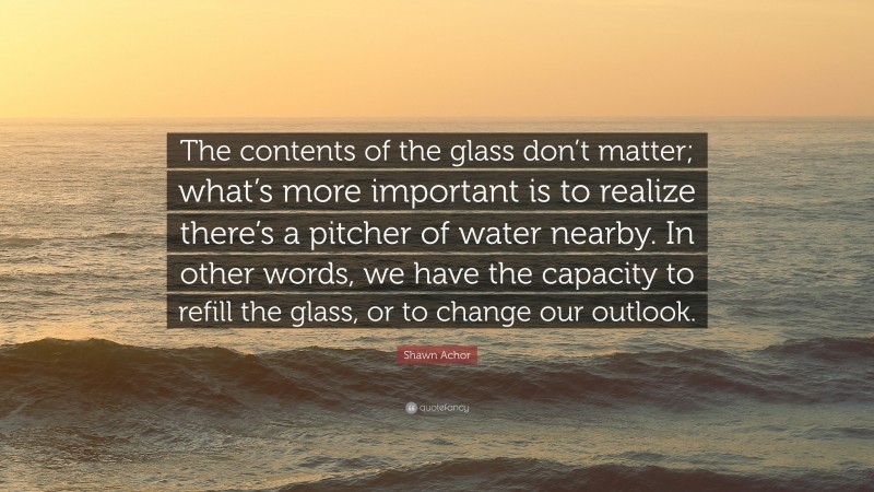 Shawn Achor Quote: “The contents of the glass don’t matter; what’s more important is to realize there’s a pitcher of water nearby. In other words, we have the capacity to refill the glass, or to change our outlook.”