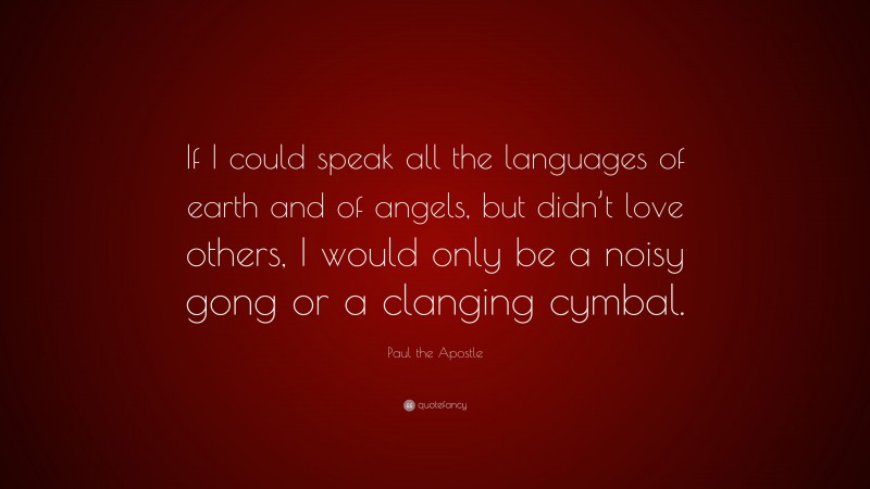 Paul the Apostle Quote: “If I could speak all the languages of earth and of angels, but didn’t love others, I would only be a noisy gong or a clanging cymbal.”