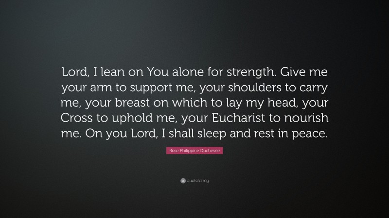 Rose Philippine Duchesne Quote: “Lord, I lean on You alone for strength. Give me your arm to support me, your shoulders to carry me, your breast on which to lay my head, your Cross to uphold me, your Eucharist to nourish me. On you Lord, I shall sleep and rest in peace.”