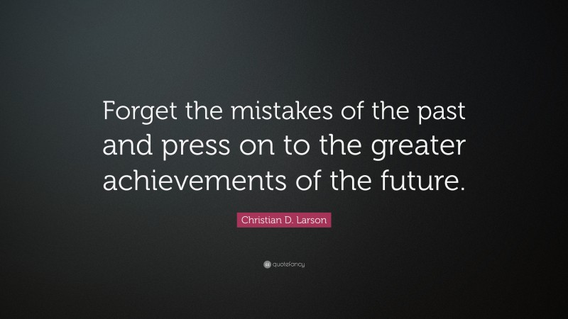 Christian D. Larson Quote: “Forget the mistakes of the past and press on to the greater achievements of the future.”