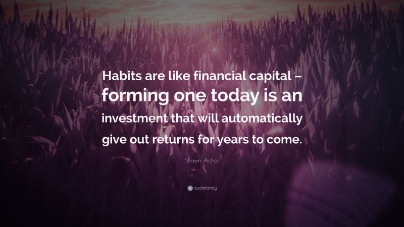 Shawn Achor Quote: “Habits are like financial capital – forming one today is an investment that will automatically give out returns for years to come.”