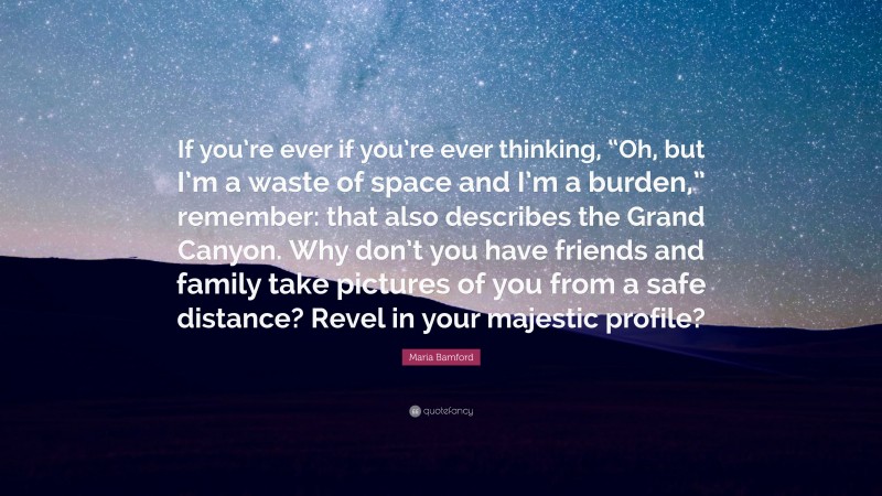 Maria Bamford Quote: “If you’re ever if you’re ever thinking, “Oh, but I’m a waste of space and I’m a burden,” remember: that also describes the Grand Canyon. Why don’t you have friends and family take pictures of you from a safe distance? Revel in your majestic profile?”