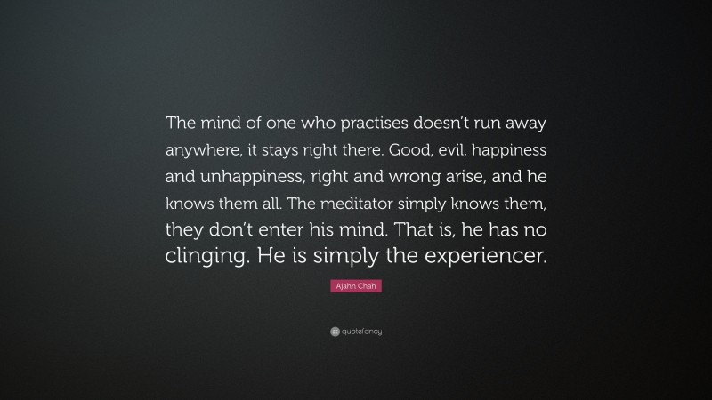 Ajahn Chah Quote: “The mind of one who practises doesn’t run away anywhere, it stays right there. Good, evil, happiness and unhappiness, right and wrong arise, and he knows them all. The meditator simply knows them, they don’t enter his mind. That is, he has no clinging. He is simply the experiencer.”