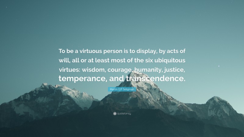 Martin E.P. Seligman Quote: “To be a virtuous person is to display, by acts of will, all or at least most of the six ubiquitous virtues: wisdom, courage, humanity, justice, temperance, and transcendence.”