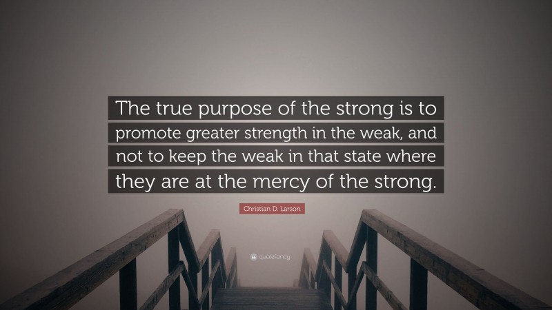 Christian D. Larson Quote: “The true purpose of the strong is to promote greater strength in the weak, and not to keep the weak in that state where they are at the mercy of the strong.”