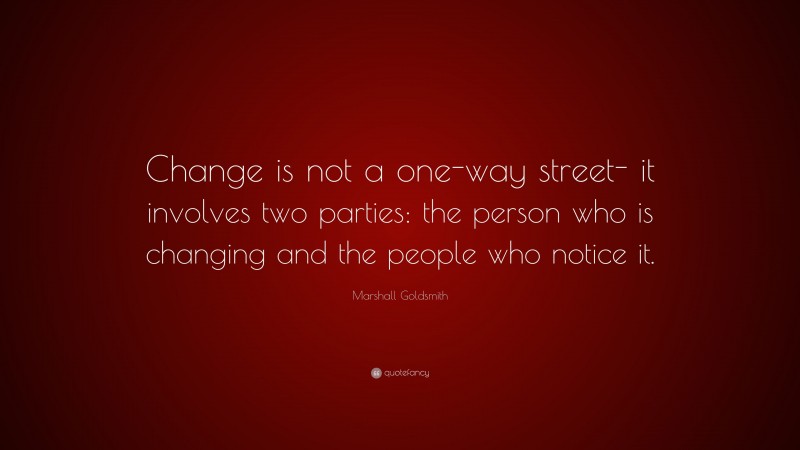 Marshall Goldsmith Quote: “Change is not a one-way street- it involves two parties: the person who is changing and the people who notice it.”