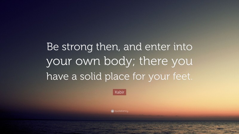 Kabir Quote: “Be strong then, and enter into your own body; there you have a solid place for your feet.”